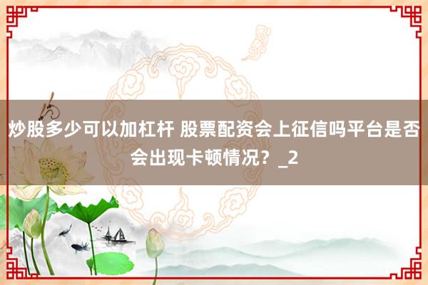 炒股多少可以加杠杆 股票配资会上征信吗平台是否会出现卡顿情况？_2