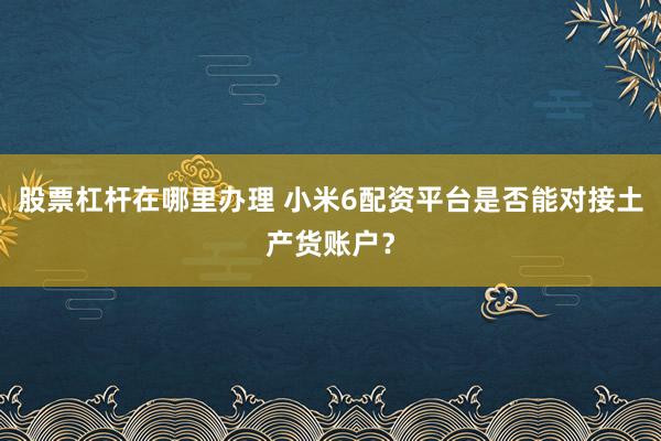 股票杠杆在哪里办理 小米6配资平台是否能对接土产货账户？