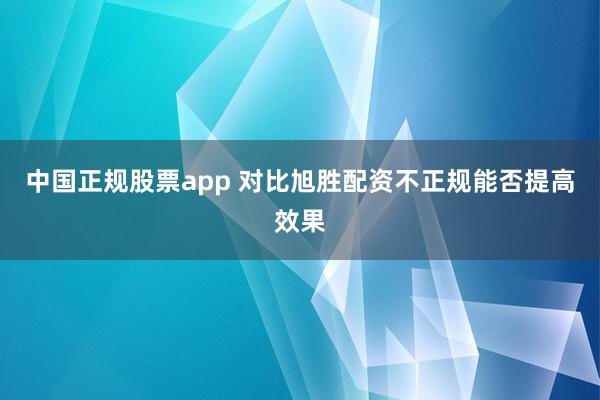 中国正规股票app 对比旭胜配资不正规能否提高效果