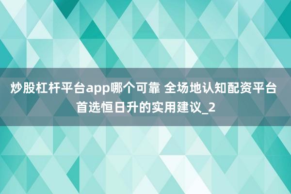 炒股杠杆平台app哪个可靠 全场地认知配资平台 首选恒日升的实用建议_2