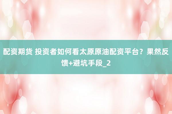 配资期货 投资者如何看太原原油配资平台？果然反馈+避坑手段_2