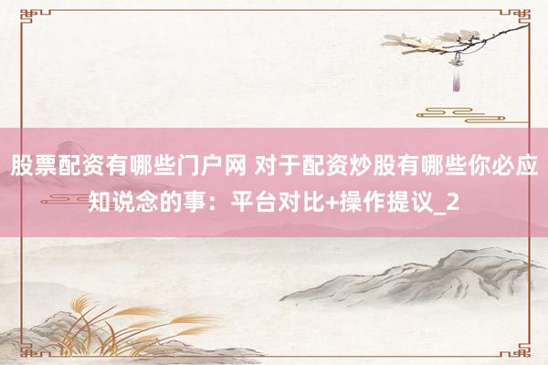 股票配资有哪些门户网 对于配资炒股有哪些你必应知说念的事：平台对比+操作提议_2