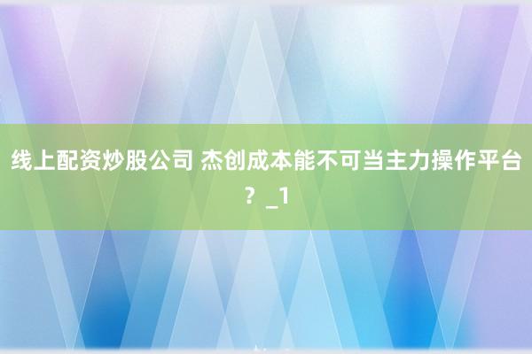 线上配资炒股公司 杰创成本能不可当主力操作平台？_1