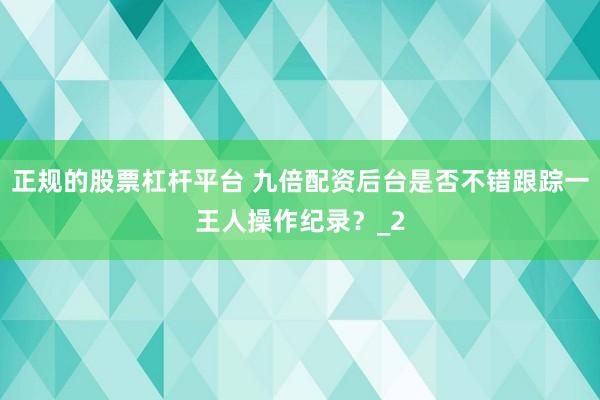 正规的股票杠杆平台 九倍配资后台是否不错跟踪一王人操作纪录？_2