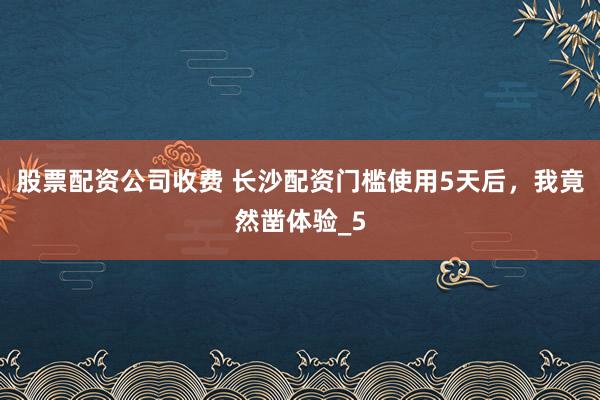 股票配资公司收费 长沙配资门槛使用5天后，我竟然凿体验_5