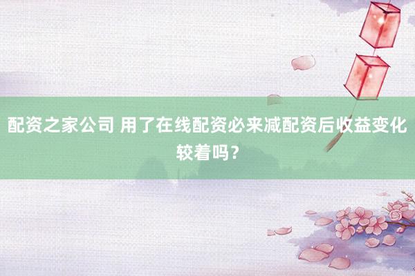 配资之家公司 用了在线配资必来减配资后收益变化较着吗？