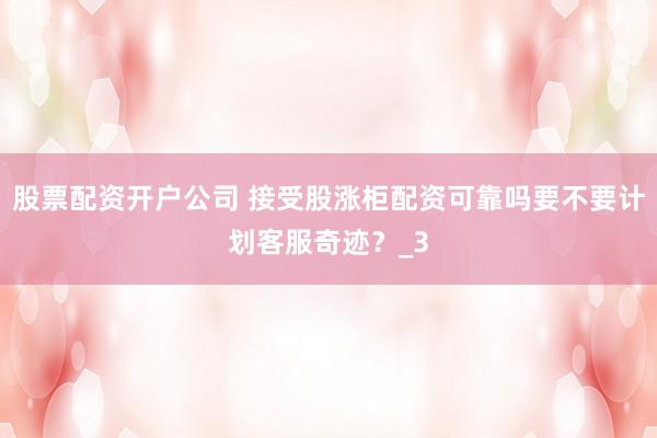 股票配资开户公司 接受股涨柜配资可靠吗要不要计划客服奇迹？_3