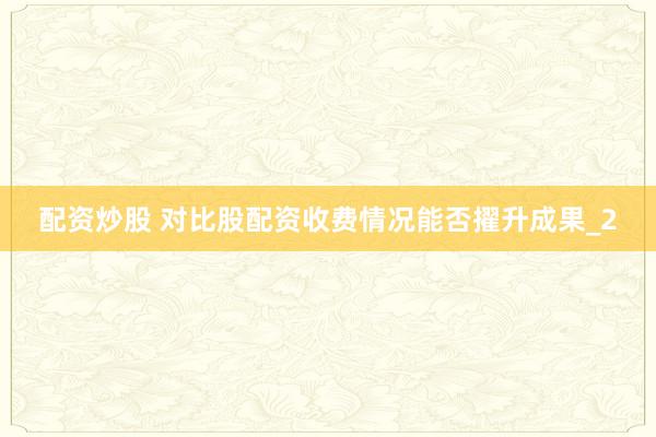 配资炒股 对比股配资收费情况能否擢升成果_2