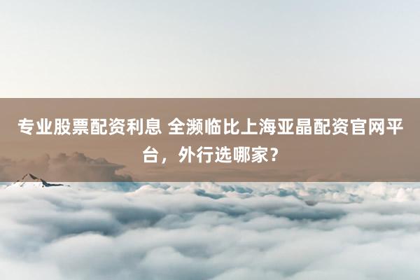 专业股票配资利息 全濒临比上海亚晶配资官网平台，外行选哪家？