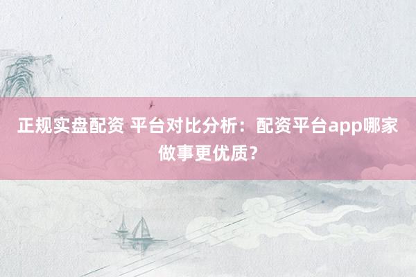 正规实盘配资 平台对比分析：配资平台app哪家做事更优质？