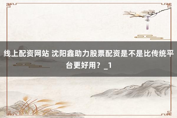 线上配资网站 沈阳鑫助力股票配资是不是比传统平台更好用？_1