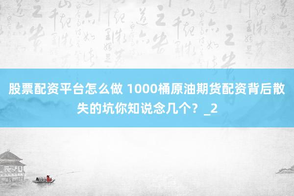 股票配资平台怎么做 1000桶原油期货配资背后散失的坑你知说念几个？_2