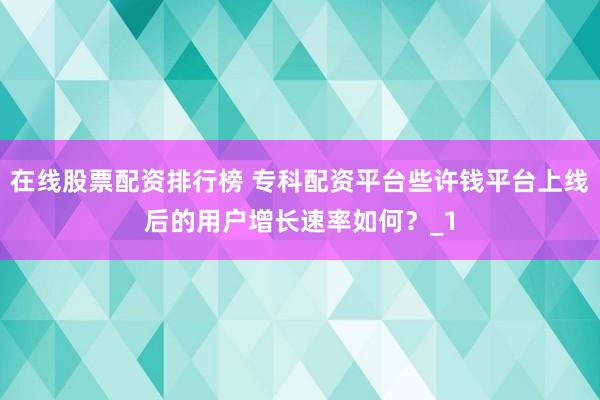在线股票配资排行榜 专科配资平台些许钱平台上线后的用户增长速率如何？_1