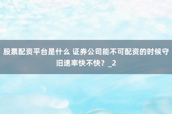 股票配资平台是什么 证券公司能不可配资的时候守旧速率快不快？_2