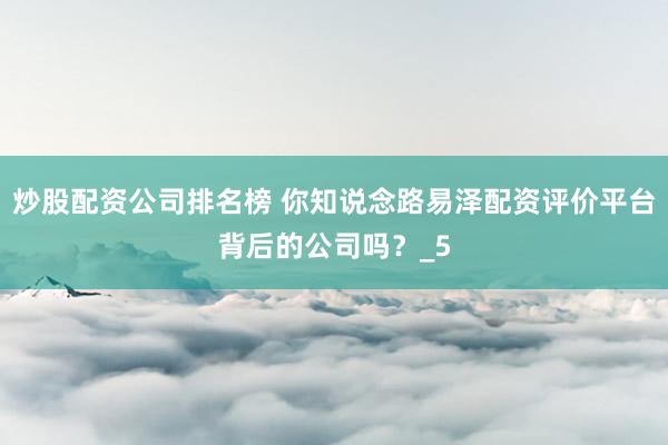 炒股配资公司排名榜 你知说念路易泽配资评价平台背后的公司吗？_5