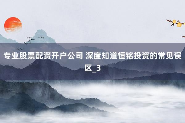 专业股票配资开户公司 深度知道恒铭投资的常见误区_3