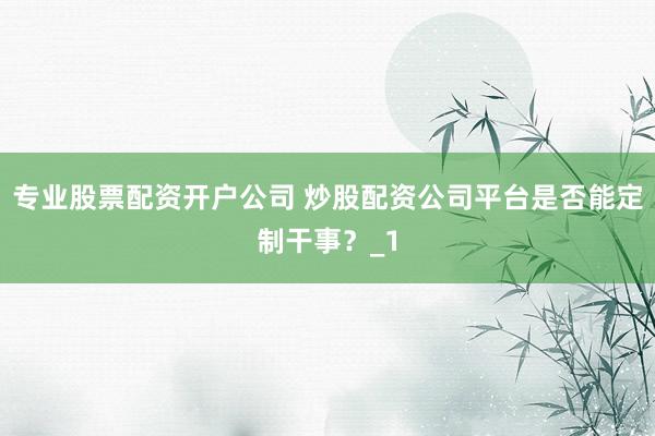 专业股票配资开户公司 炒股配资公司平台是否能定制干事？_1