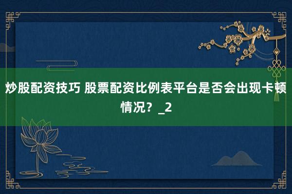 炒股配资技巧 股票配资比例表平台是否会出现卡顿情况？_2