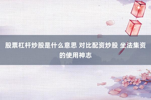 股票杠杆炒股是什么意思 对比配资炒股 坐法集资的使用神志