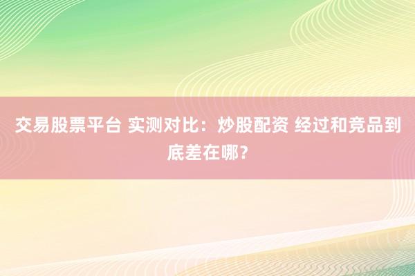 交易股票平台 实测对比:炒股配资 经过和竞品到底差在哪?