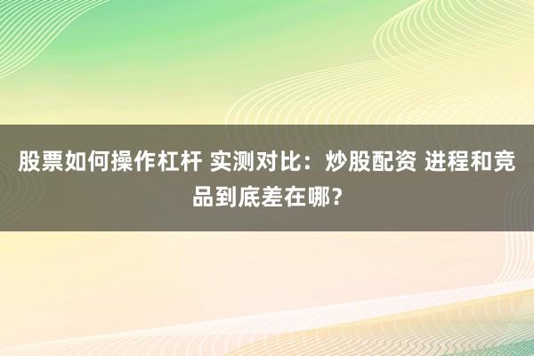 股票如何操作杠杆 实测对比:炒股配资 进程和竞品到底差在哪?