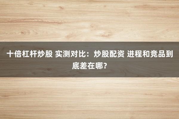 十倍杠杆炒股 实测对比：炒股配资 进程和竞品到底差在哪？