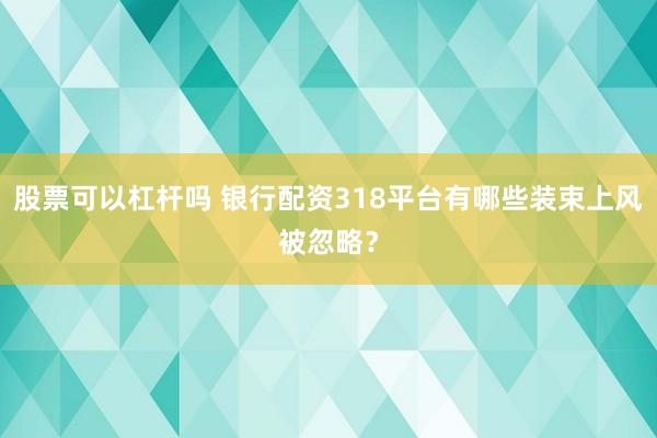 股票可以杠杆吗 银行配资318平台有哪些装束上风被忽略？