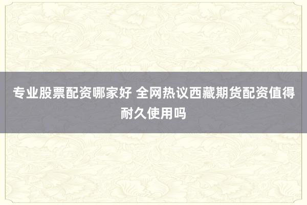 专业股票配资哪家好 全网热议西藏期货配资值得耐久使用吗