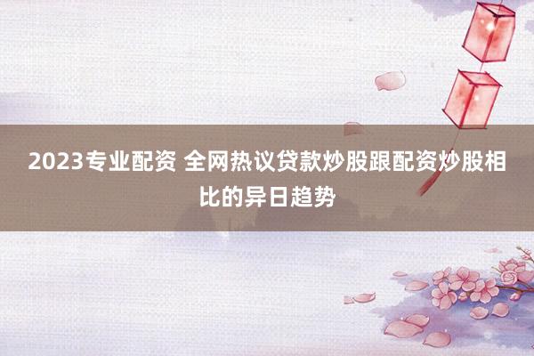2023专业配资 全网热议贷款炒股跟配资炒股相比的异日趋势