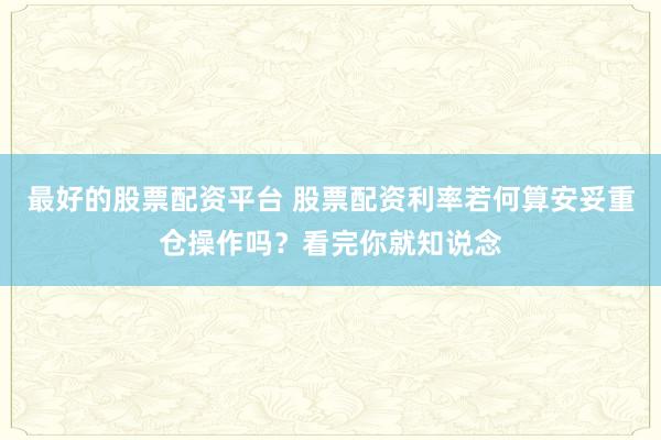 最好的股票配资平台 股票配资利率若何算安妥重仓操作吗?看完你就知说念
