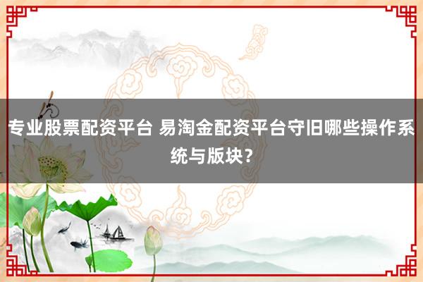 专业股票配资平台 易淘金配资平台守旧哪些操作系统与版块？