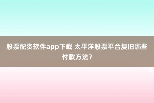 股票配资软件app下载 太平洋股票平台复旧哪些付款方法？