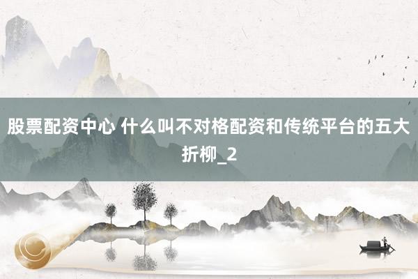 股票配资中心 什么叫不对格配资和传统平台的五大折柳_2