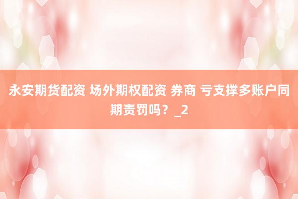 永安期货配资 场外期权配资 券商 亏支撑多账户同期责罚吗？_2