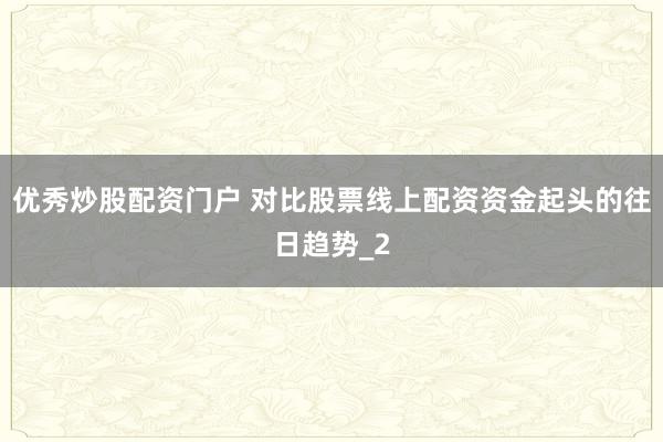 优秀炒股配资门户 对比股票线上配资资金起头的往日趋势_2