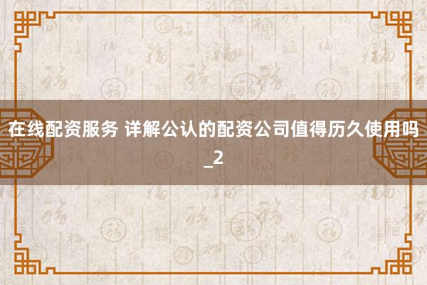 在线配资服务 详解公认的配资公司值得历久使用吗_2