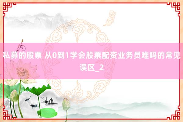 私募的股票 从0到1学会股票配资业务员难吗的常见误区_2
