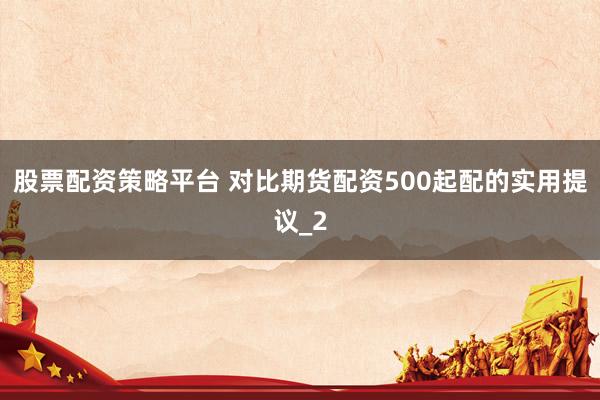 股票配资策略平台 对比期货配资500起配的实用提议_2