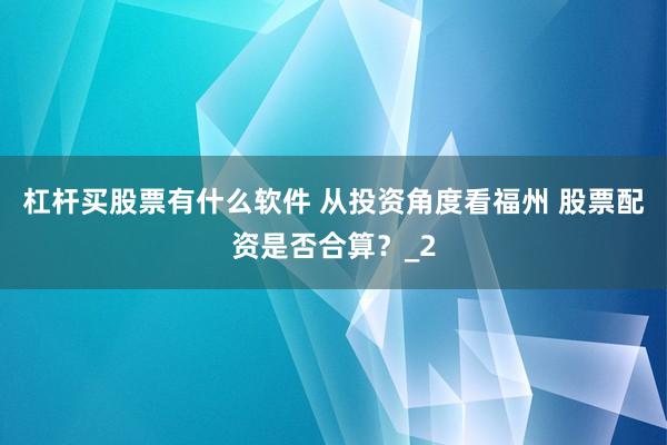 杠杆买股票有什么软件 从投资角度看福州 股票配资是否合算?_2