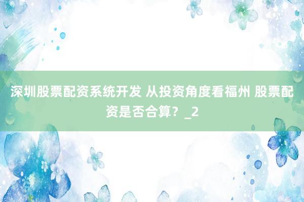 深圳股票配资系统开发 从投资角度看福州 股票配资是否合算？_2