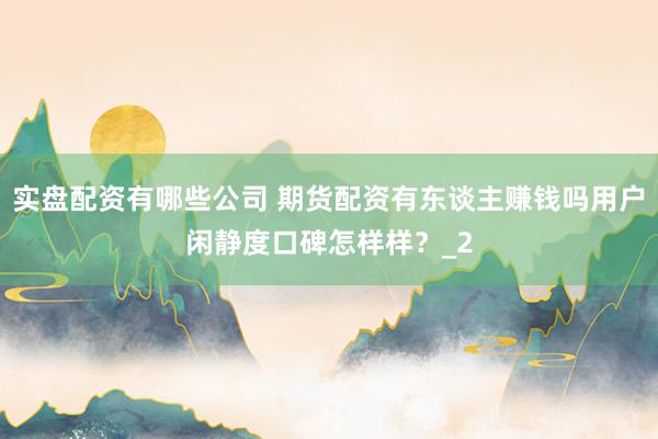 实盘配资有哪些公司 期货配资有东谈主赚钱吗用户闲静度口碑怎样样？_2