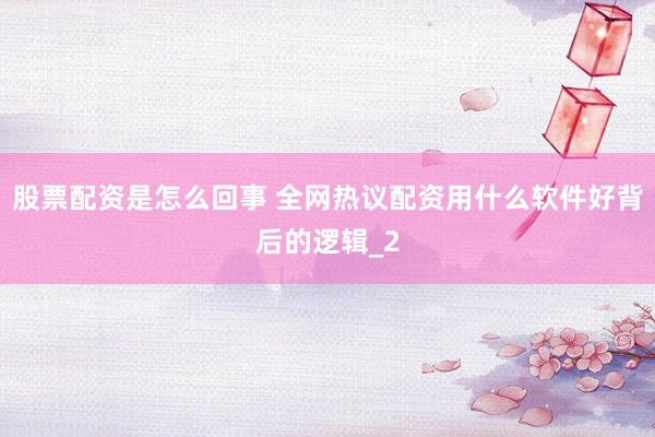 股票配资是怎么回事 全网热议配资用什么软件好背后的逻辑_2