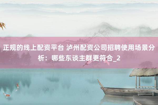 正规的线上配资平台 泸州配资公司招聘使用场景分析：哪些东谈主群更符合_2