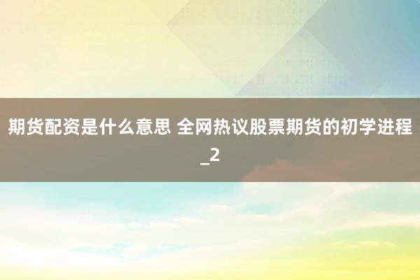 期货配资是什么意思 全网热议股票期货的初学进程_2