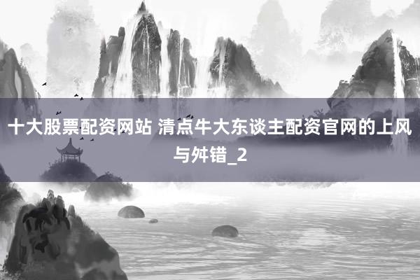十大股票配资网站 清点牛大东谈主配资官网的上风与舛错_2