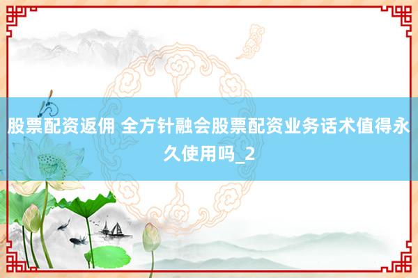 股票配资返佣 全方针融会股票配资业务话术值得永久使用吗_2