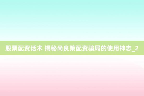 股票配资话术 揭秘尚良策配资骗局的使用神志_2