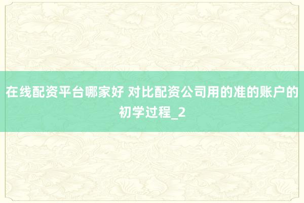 在线配资平台哪家好 对比配资公司用的准的账户的初学过程_2