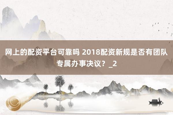 网上的配资平台可靠吗 2018配资新规是否有团队专属办事决议?_2