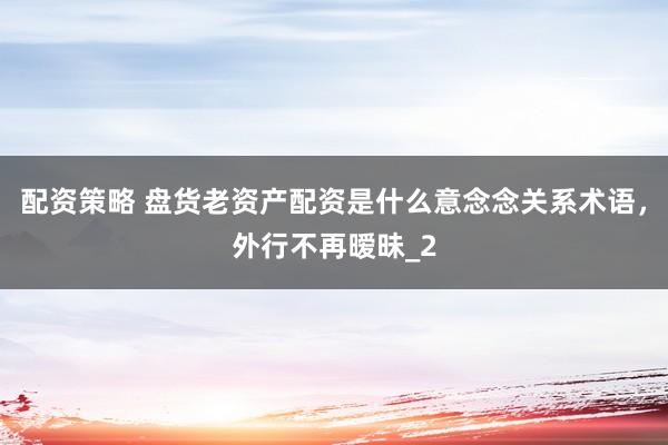 配资策略 盘货老资产配资是什么意念念关系术语,外行不再暧昧_2